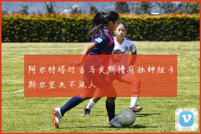 阿尔特塔对吉马良斯情有独钟纽卡斯尔坚决不放人
