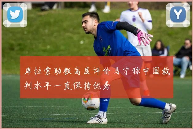 库拉索助教高度评价马宁称中国裁判水平一直保持优秀