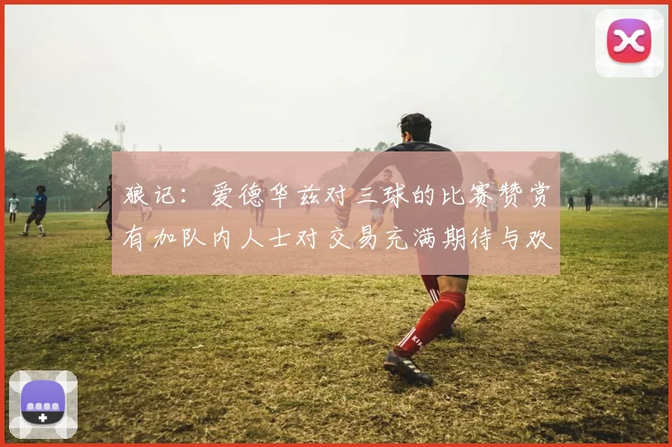 狼记：爱德华兹对三球的比赛赞赏有加队内人士对交易充满期待与欢欣