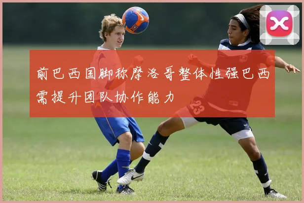 前巴西国脚称摩洛哥整体性强巴西需提升团队协作能力