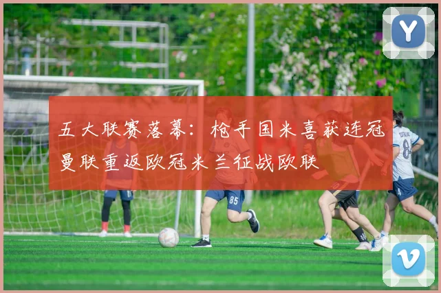 五大联赛落幕：枪手国米喜获连冠曼联重返欧冠米兰征战欧联