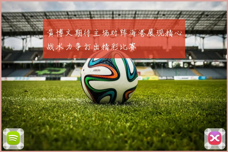 黄博文期待主场对阵海港展现精心战术力争打出精彩比赛