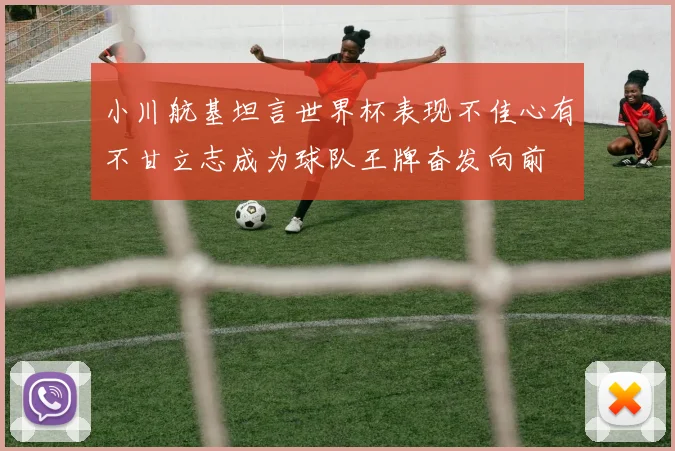 小川航基坦言世界杯表现不佳心有不甘立志成为球队王牌奋发向前